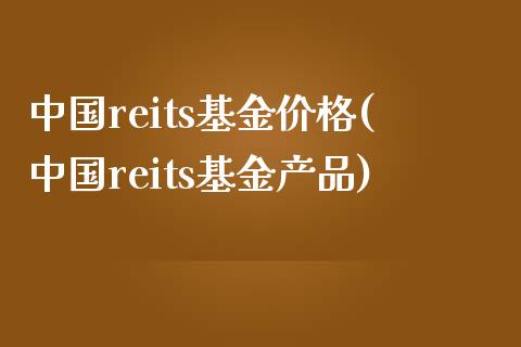 中国reits基金价格(中国reits基金产品)